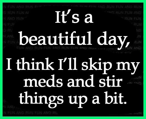 It's a beautiful day, think I'll skip my meds and stir things up.
